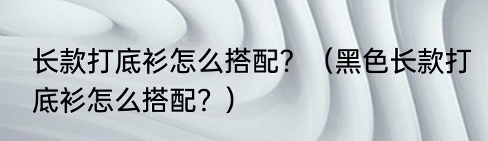 长款打底衫怎么搭配？（黑色长款打底衫怎么搭配？）