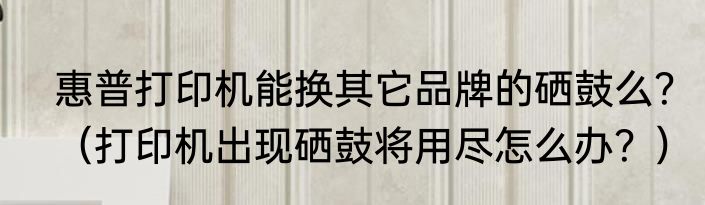 惠普打印机能换其它品牌的硒鼓么？（打印机出现硒鼓将用尽怎么办？）