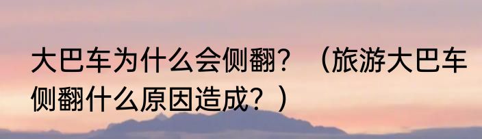 大巴车为什么会侧翻？（旅游大巴车侧翻什么原因造成？）