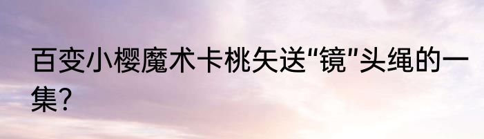 百变小樱魔术卡桃矢送“镜”头绳的一集？
