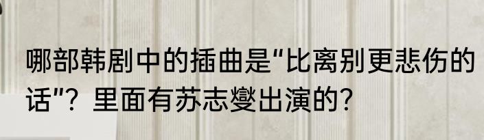哪部韩剧中的插曲是“比离别更悲伤的话”？里面有苏志燮出演的？