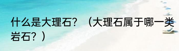 什么是大理石？（大理石属于哪一类岩石？）