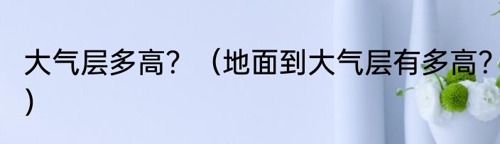 大气层多高？（地面到大气层有多高？）