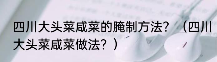 四川大头菜咸菜的腌制方法？（四川大头菜咸菜做法？）