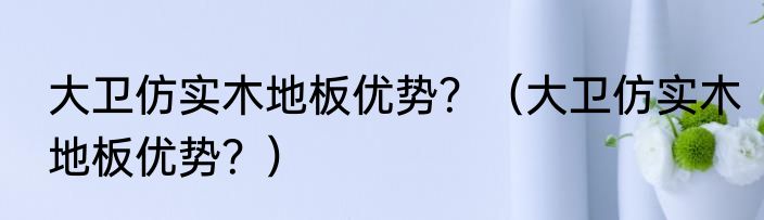大卫仿实木地板优势？（大卫仿实木地板优势？）