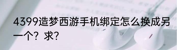 4399造梦西游手机绑定怎么换成另一个？求？