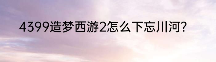 4399造梦西游2怎么下忘川河？