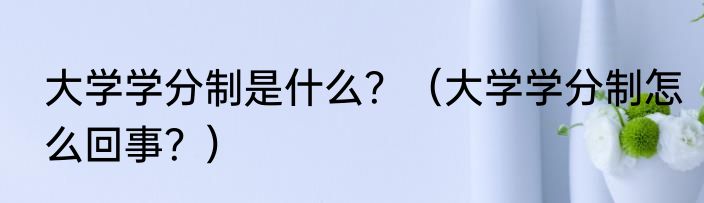 大学学分制是什么？（大学学分制怎么回事？）