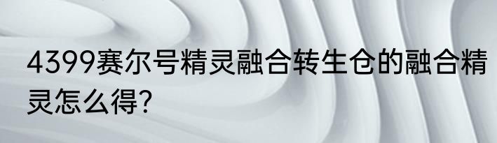 4399赛尔号精灵融合转生仓的融合精灵怎么得？