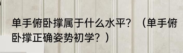 单手俯卧撑属于什么水平？（单手俯卧撑正确姿势初学？）