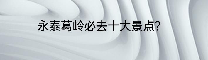 永泰葛岭必去十大景点？