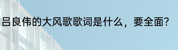吕良伟的大风歌歌词是什么，要全面？