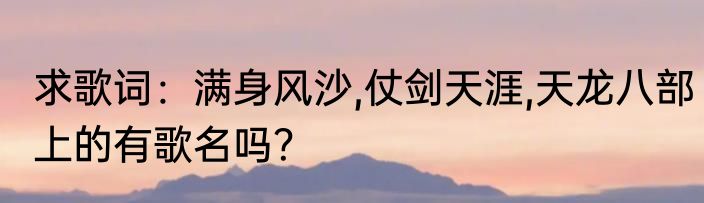 求歌词：满身风沙,仗剑天涯,天龙八部上的有歌名吗？