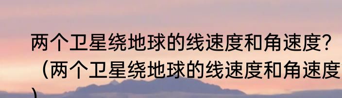 两个卫星绕地球的线速度和角速度？（两个卫星绕地球的线速度和角速度？）