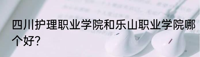 四川护理职业学院和乐山职业学院哪个好？