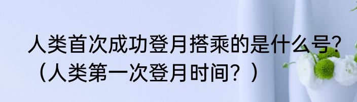 人类首次成功登月搭乘的是什么号？（人类第一次登月时间？）