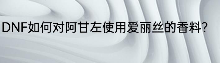 DNF如何对阿甘左使用爱丽丝的香料？