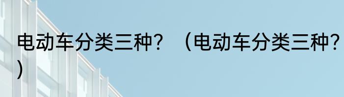 电动车分类三种？（电动车分类三种？）