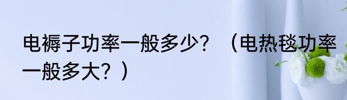 电褥子功率一般多少？（电热毯功率一般多大？）