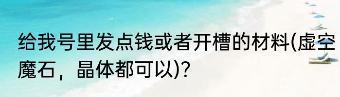 给我号里发点钱或者开槽的材料(虚空魔石，晶体都可以)？
