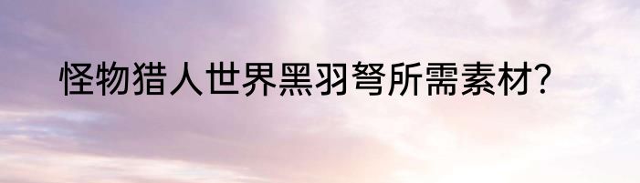 怪物猎人世界黑羽弩所需素材？