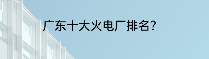 广东十大火电厂排名？