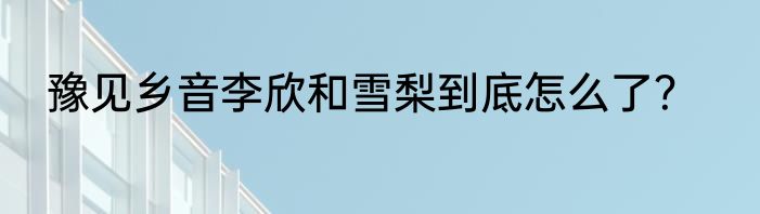 豫见乡音李欣和雪梨到底怎么了？