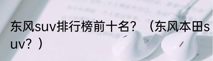 东风suv排行榜前十名？（东风本田suv？）