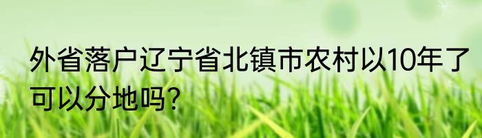 外省落户辽宁省北镇市农村以10年了可以分地吗？