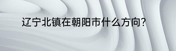 辽宁北镇在朝阳市什么方向？