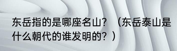 东岳指的是哪座名山？（东岳泰山是什么朝代的谁发明的？）