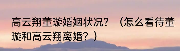 高云翔董璇婚姻状况？（怎么看待董璇和高云翔离婚？）