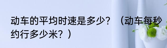 动车的平均时速是多少？（动车每秒约行多少米？）