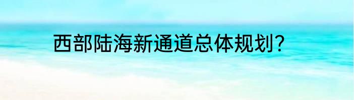 西部陆海新通道总体规划？