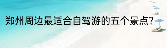 郑州周边最适合自驾游的五个景点？