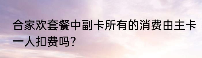 合家欢套餐中副卡所有的消费由主卡一人扣费吗？