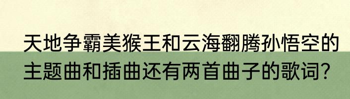 天地争霸美猴王和云海翻腾孙悟空的主题曲和插曲还有两首曲子的歌词？