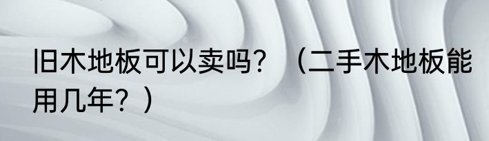 旧木地板可以卖吗？（二手木地板能用几年？）