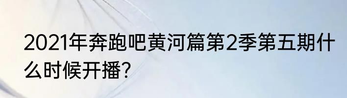 2021年奔跑吧黄河篇第2季第五期什么时候开播？