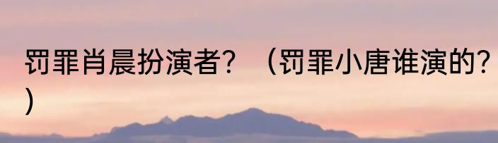 罚罪肖晨扮演者？（罚罪小唐谁演的？）