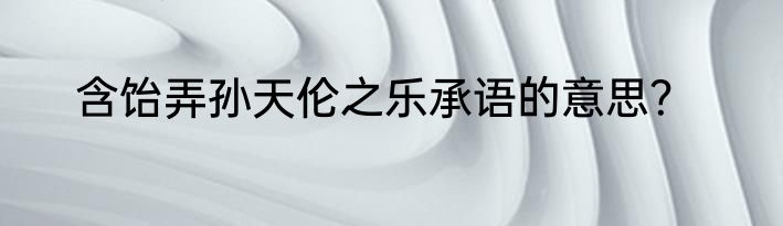含饴弄孙天伦之乐承语的意思？