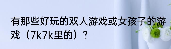 有那些好玩的双人游戏或女孩子的游戏（7k7k里的）？
