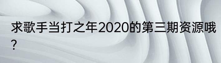 求歌手当打之年2020的第三期资源哦？