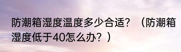 防潮箱湿度温度多少合适？（防潮箱湿度低于40怎么办？）