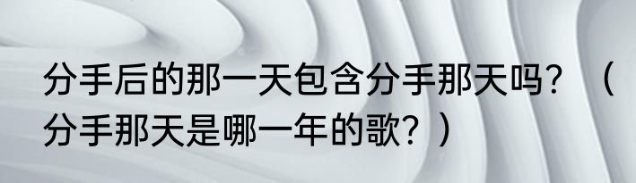 分手后的那一天包含分手那天吗？（分手那天是哪一年的歌？）