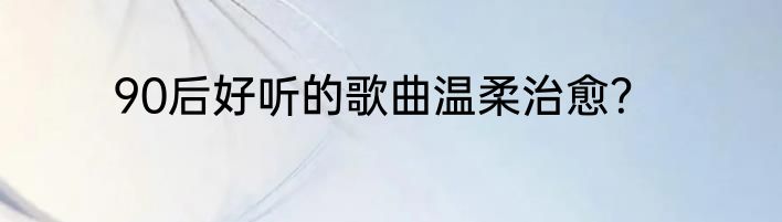 90后好听的歌曲温柔治愈？