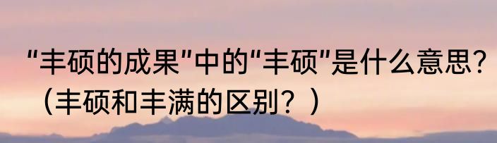 “丰硕的成果”中的“丰硕”是什么意思？（丰硕和丰满的区别？）