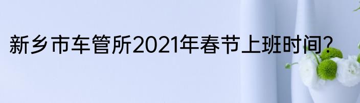 新乡市车管所2021年春节上班时间？