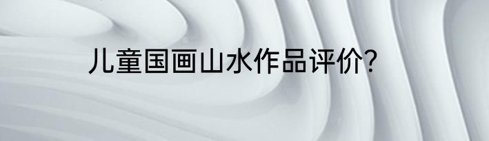 儿童国画山水作品评价？