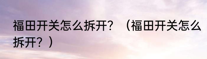 福田开关怎么拆开？（福田开关怎么拆开？）